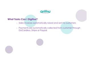 - Sales invoices automatically raised and sent to customers
- Payments are automatically collected from customer through
GoCardless, Stripe or Paypal
What Tasks Can I Digitise?
 