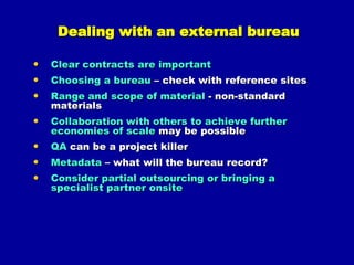 Why and what to digitise?WHYIncrease & broaden access (remote & 24/7)Fragile, valuable &/or unique materials (loss or damage would be catastrophic)Support research & educationAnticipating future use or re-useImproved search, retrieval & storagePromoting knowledge, understanding & recognition of collectionsRelationships to other collectionsPreservation of at-risk collections by risk reduction & conservationWHAT: popular collections; fragile/unique; at-risk; significant priorities; relationships (corporate or collaborative); & what you have the right to digitise!