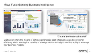 14
Misys FusionBanking Business Intelligence
© Misys 18 April, 2016
Digitisation offers the means of achieving increased cost-effectiveness and operational
efficiency whilst reaping the benefits of stronger customer insights and the ability to leverage
new business models.
“Data is the new collateral”
 