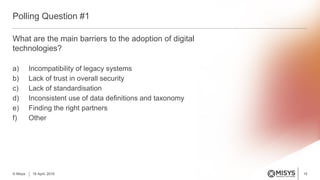 What are the main barriers to the adoption of digital
technologies?
a) Incompatibility of legacy systems
b) Lack of trust in overall security
c) Lack of standardisation
d) Inconsistent use of data definitions and taxonomy
e) Finding the right partners
f) Other
Polling Question #1
15© Misys 18 April, 2016
 