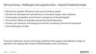 16
• Demand for greater efficiency in the use of working capital
• Demand for development and delivery of innovative supply chain solutions
• Increasingly competitive environment; emergence of fintech/regtech
• Pro-cyclical effects of regulation governing capital adequacy
• Growth and influence of emerging economies re-shaping commercial landscape
• Commoditisation of data
Financial institutions require technology platforms that support cost-effective modes of
operation with appropriate levels of standardisation and consistency.
Driving forces, challenges and opportunities – beyond traditional trade
© Misys 18 April, 2016
 
