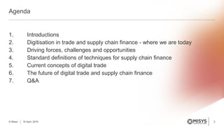1. Introductions
2. Digitisation in trade and supply chain finance - where we are today
3. Driving forces, challenges and opportunities
4. Standard definitions of techniques for supply chain finance
5. Current concepts of digital trade
6. The future of digital trade and supply chain finance
7. Q&A
Agenda
2© Misys 18 April, 2016
 