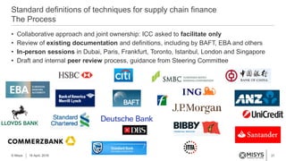 21
• Collaborative approach and joint ownership: ICC asked to facilitate only
• Review of existing documentation and definitions, including by BAFT, EBA and others
• In-person sessions in Dubai, Paris, Frankfurt, Toronto, Istanbul, London and Singapore
• Draft and internal peer review process, guidance from Steering Committee
Standard definitions of techniques for supply chain finance
The Process
© Misys 18 April, 2016
 