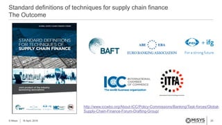 25
Standard definitions of techniques for supply chain finance
The Outcome
© Misys 18 April, 2016
http://www.iccwbo.org/About-ICC/Policy-Commissions/Banking/Task-forces/Global-
Supply-Chain-Finance-Forum-Drafting-Group/
 