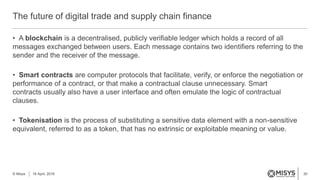 30
• A blockchain is a decentralised, publicly verifiable ledger which holds a record of all
messages exchanged between users. Each message contains two identifiers referring to the
sender and the receiver of the message.
• Smart contracts are computer protocols that facilitate, verify, or enforce the negotiation or
performance of a contract, or that make a contractual clause unnecessary. Smart
contracts usually also have a user interface and often emulate the logic of contractual
clauses.
• Tokenisation is the process of substituting a sensitive data element with a non-sensitive
equivalent, referred to as a token, that has no extrinsic or exploitable meaning or value.
The future of digital trade and supply chain finance
© Misys 18 April, 2016
 