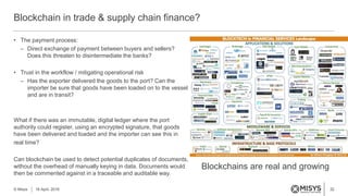 32
Blockchain in trade & supply chain finance?
© Misys 18 April, 2016
• The payment process:
– Direct exchange of payment between buyers and sellers?
Does this threaten to disintermediate the banks?
• Trust in the workflow / mitigating operational risk
– Has the exporter delivered the goods to the port? Can the
importer be sure that goods have been loaded on to the vessel
and are in transit?
What if there was an immutable, digital ledger where the port
authority could register, using an encrypted signature, that goods
have been delivered and loaded and the importer can see this in
real time?
Can blockchain be used to detect potential duplicates of documents,
without the overhead of manually keying in data. Documents would
then be commented against in a traceable and auditable way.
Blockchains are real and growing
 