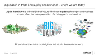 5
Digital disruption is the change that occurs when new digital technologies and business
models affect the value proposition of existing goods and services.
Financial services is the most digitised industry in the developed world.
Digitisation in trade and supply chain finance - where we are today
© Misys 18 April, 2016
 