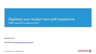 © 2017 Fuji Xerox Co., Ltd. All rights reserved.
Digitising your student and staff experience
ASBA National Conference 2017
September, 2017
Antony Bauer (antony.bauer@aus.fujixerox.com)
 