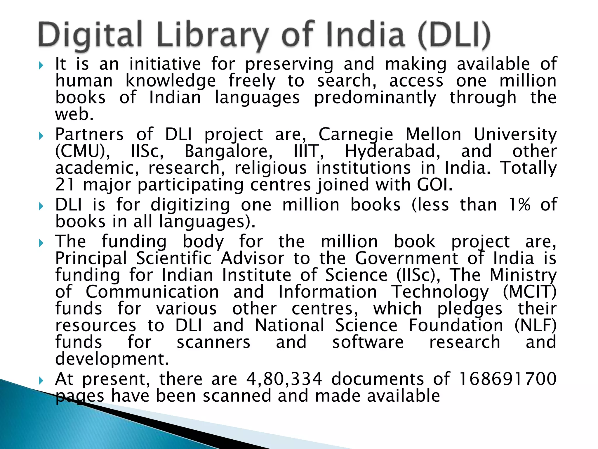  It is an initiative for preserving and making available of
human knowledge freely to search, access one million
books of Indian languages predominantly through the
web.
 Partners of DLI project are, Carnegie Mellon University
(CMU), IISc, Bangalore, IIIT, Hyderabad, and other
academic, research, religious institutions in India. Totally
21 major participating centres joined with GOI.
 DLI is for digitizing one million books (less than 1% of
books in all languages).
 The funding body for the million book project are,
Principal Scientific Advisor to the Government of India is
funding for Indian Institute of Science (IISc), The Ministry
of Communication and Information Technology (MCIT)
funds for various other centres, which pledges their
resources to DLI and National Science Foundation (NLF)
funds for scanners and software research and
development.
 At present, there are 4,80,334 documents of 168691700
pages have been scanned and made available
 