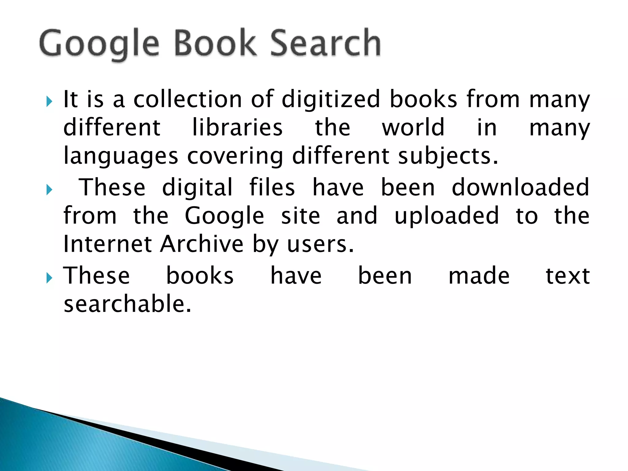  It is a collection of digitized books from many
different libraries the world in many
languages covering different subjects.
 These digital files have been downloaded
from the Google site and uploaded to the
Internet Archive by users.
 These books have been made text
searchable.
 