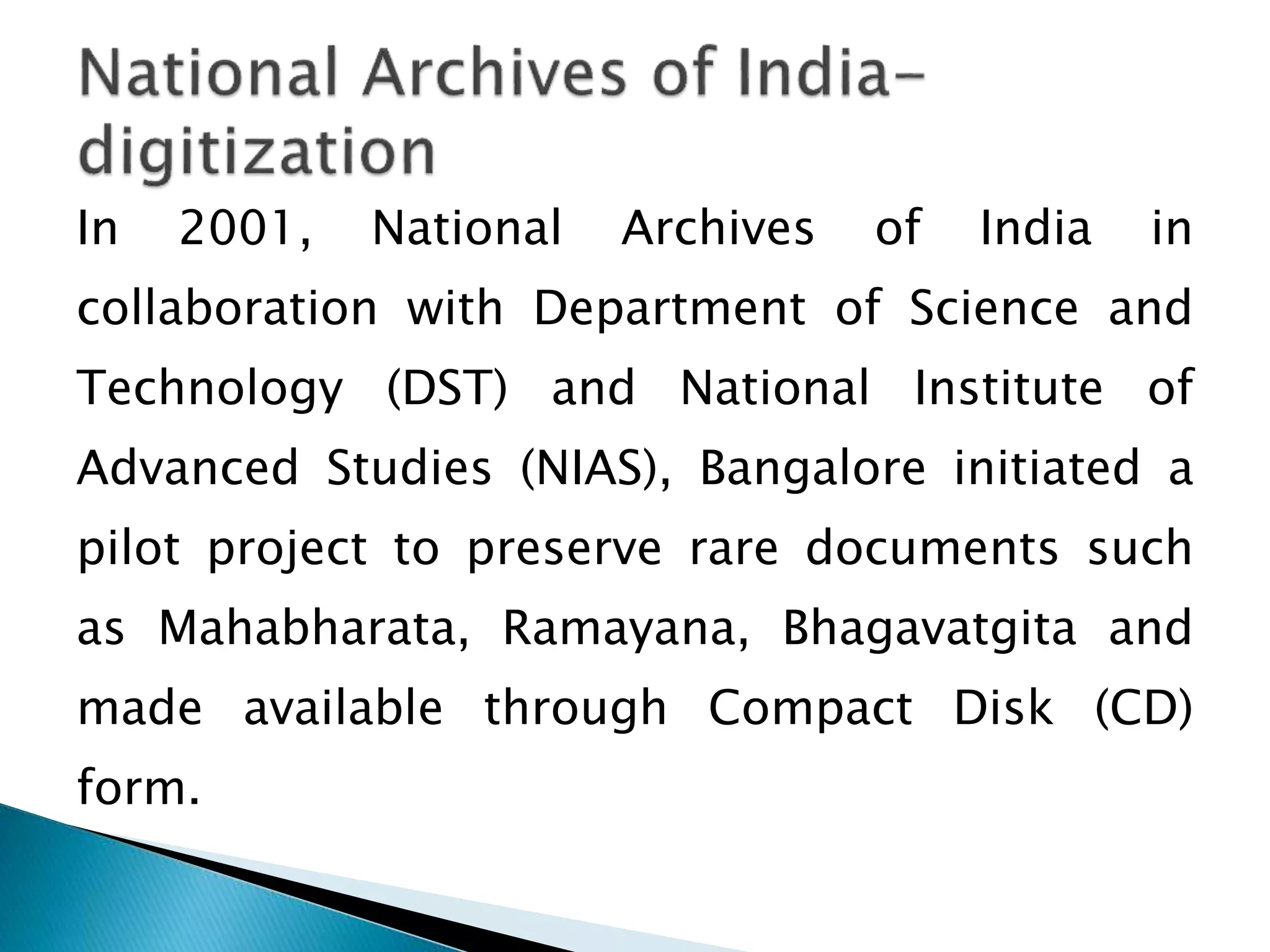 In 2001, National Archives of India in
collaboration with Department of Science and
Technology (DST) and National Institute of
Advanced Studies (NIAS), Bangalore initiated a
pilot project to preserve rare documents such
as Mahabharata, Ramayana, Bhagavatgita and
made available through Compact Disk (CD)
form.
 