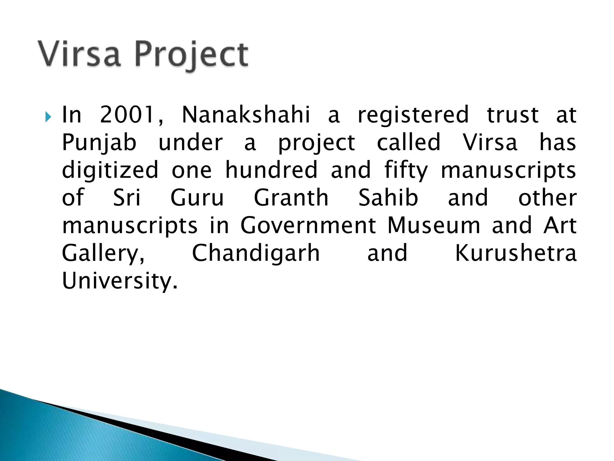  In 2001, Nanakshahi a registered trust at
Punjab under a project called Virsa has
digitized one hundred and fifty manuscripts
of Sri Guru Granth Sahib and other
manuscripts in Government Museum and Art
Gallery, Chandigarh and Kurushetra
University.
 