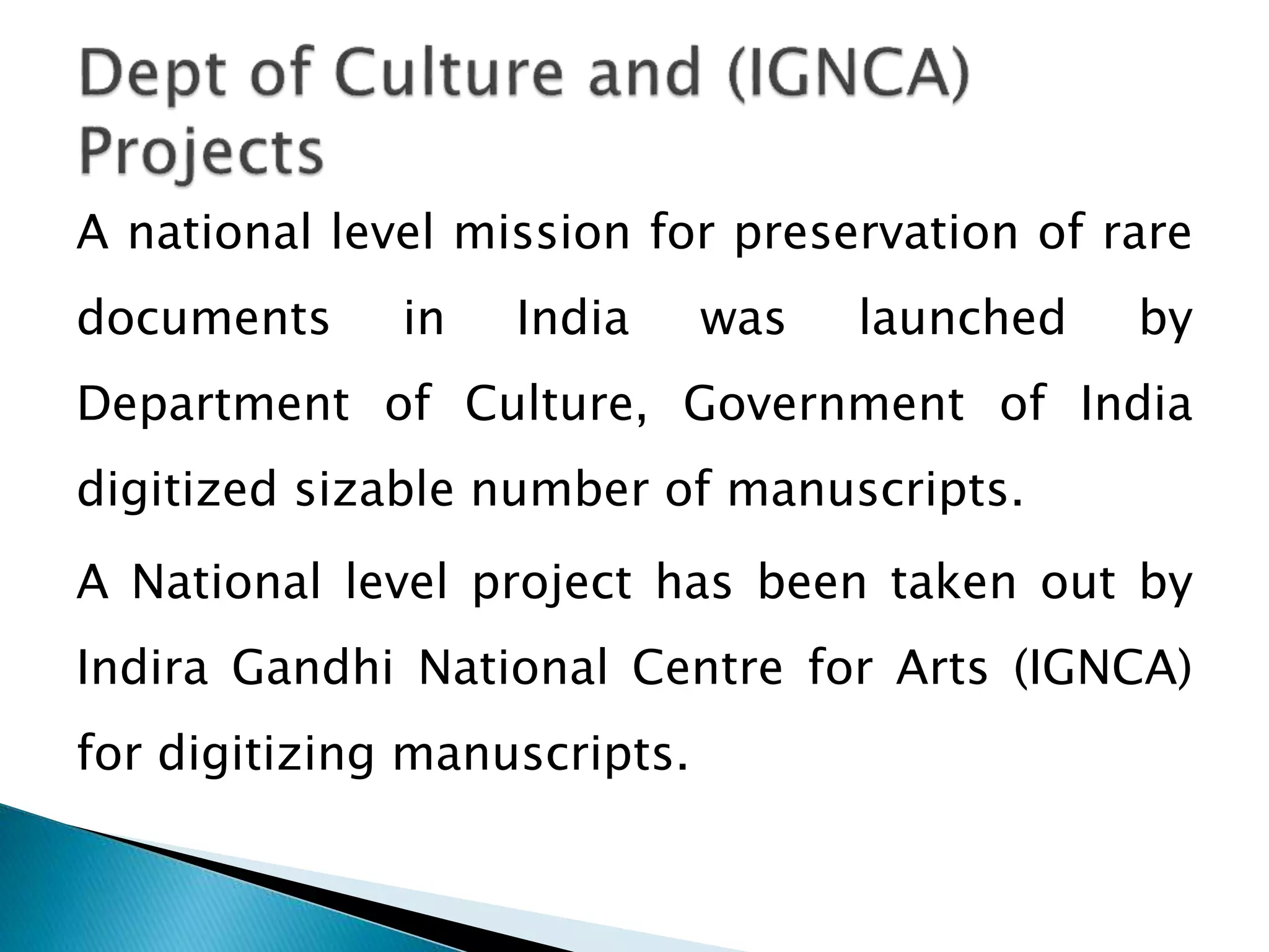 A national level mission for preservation of rare
documents in India was launched by
Department of Culture, Government of India
digitized sizable number of manuscripts.
A National level project has been taken out by
Indira Gandhi National Centre for Arts (IGNCA)
for digitizing manuscripts.
 