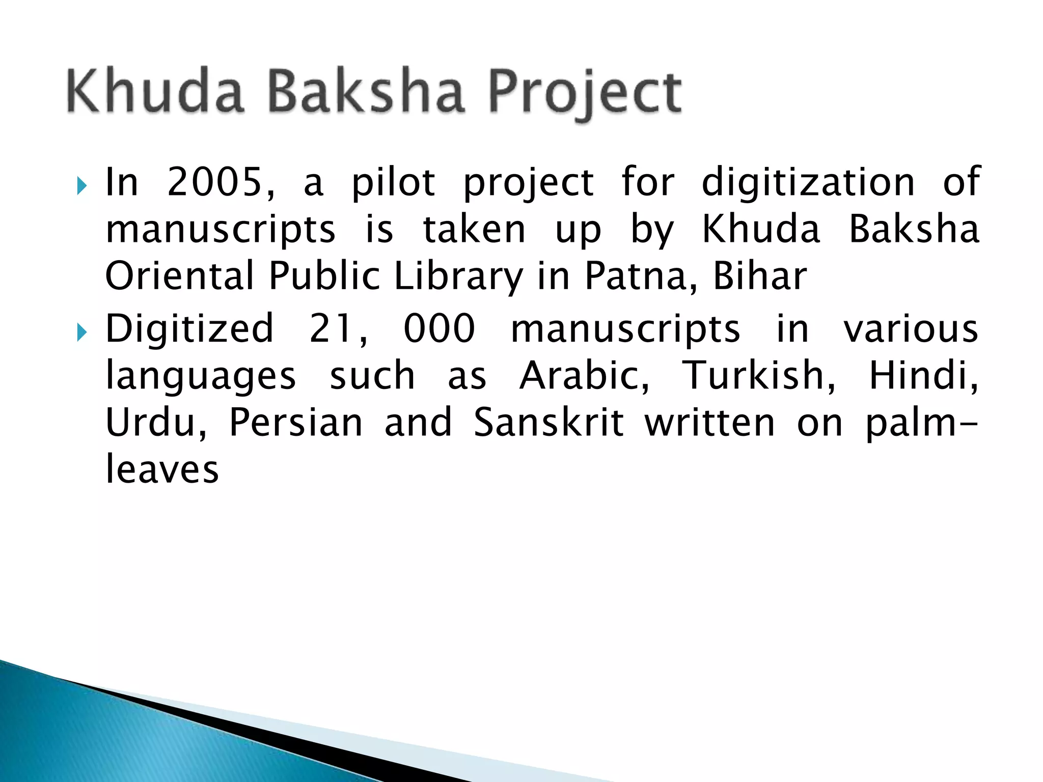  In 2005, a pilot project for digitization of
manuscripts is taken up by Khuda Baksha
Oriental Public Library in Patna, Bihar
 Digitized 21, 000 manuscripts in various
languages such as Arabic, Turkish, Hindi,
Urdu, Persian and Sanskrit written on palm-
leaves
 