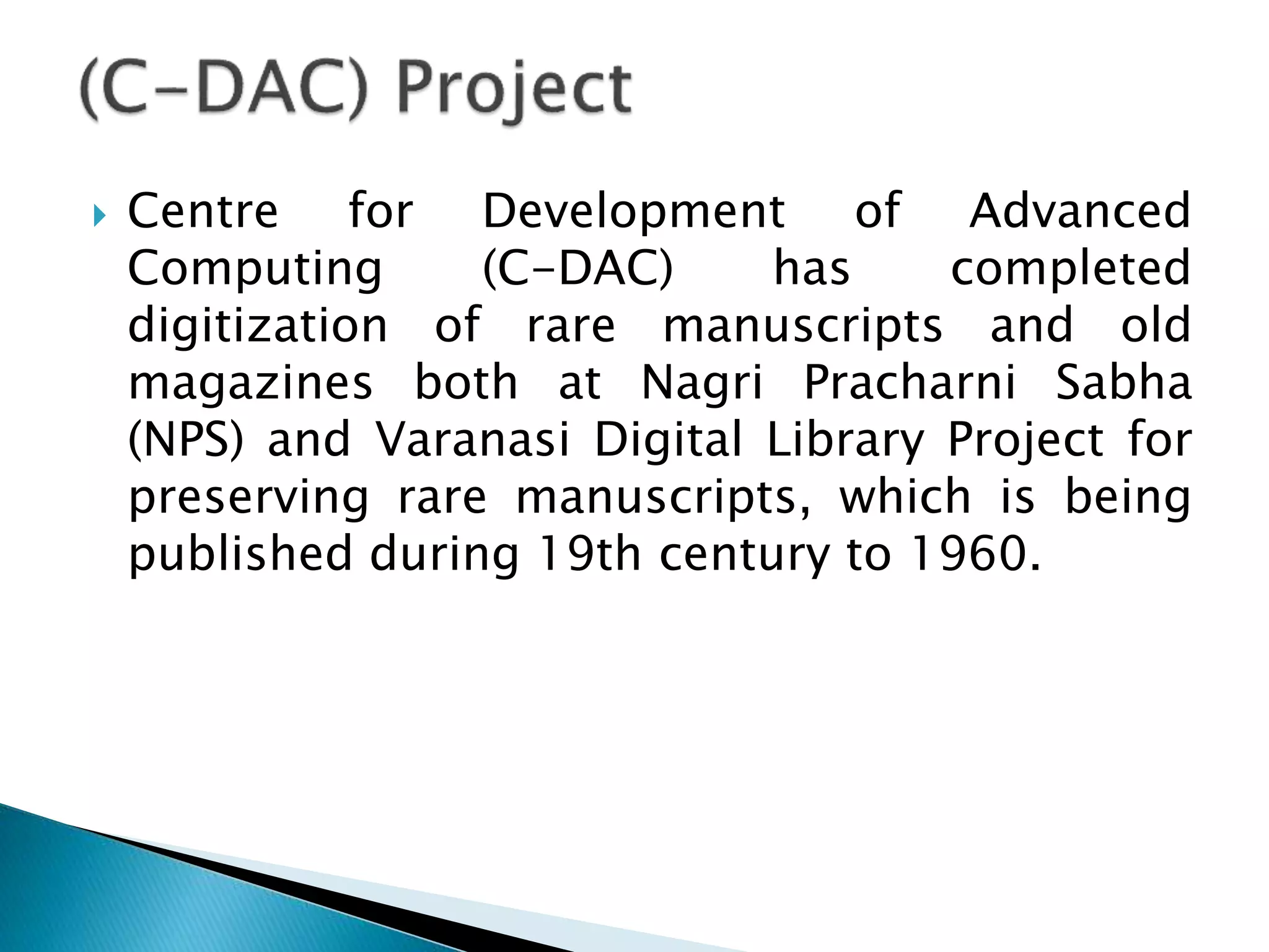  Centre for Development of Advanced
Computing (C-DAC) has completed
digitization of rare manuscripts and old
magazines both at Nagri Pracharni Sabha
(NPS) and Varanasi Digital Library Project for
preserving rare manuscripts, which is being
published during 19th century to 1960.
 