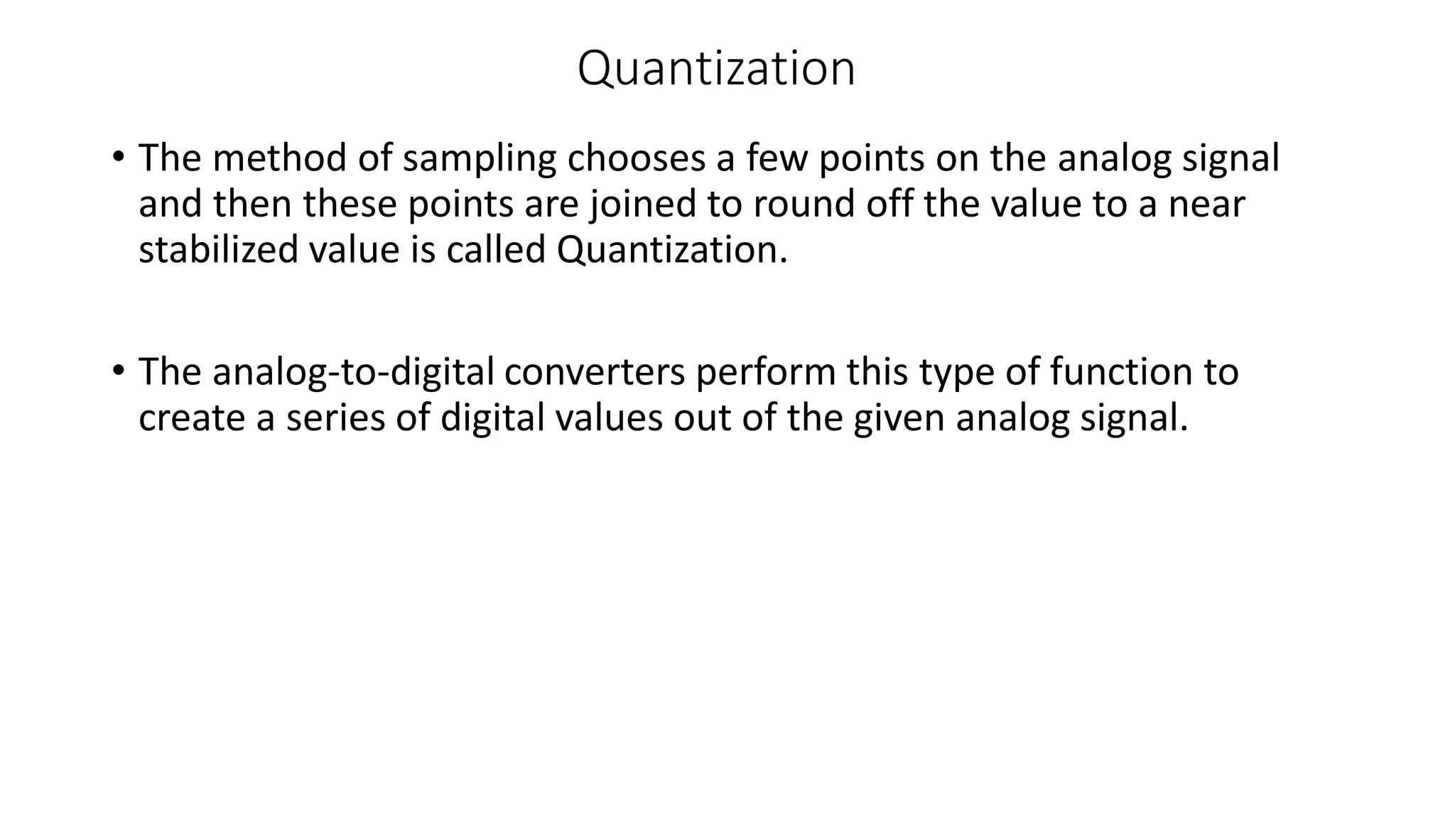Quantization
• The method of sampling chooses a few points on the analog signal
and then these points are joined to round off the value to a near
stabilized value is called Quantization.
• The analog-to-digital converters perform this type of function to
create a series of digital values out of the given analog signal.
 