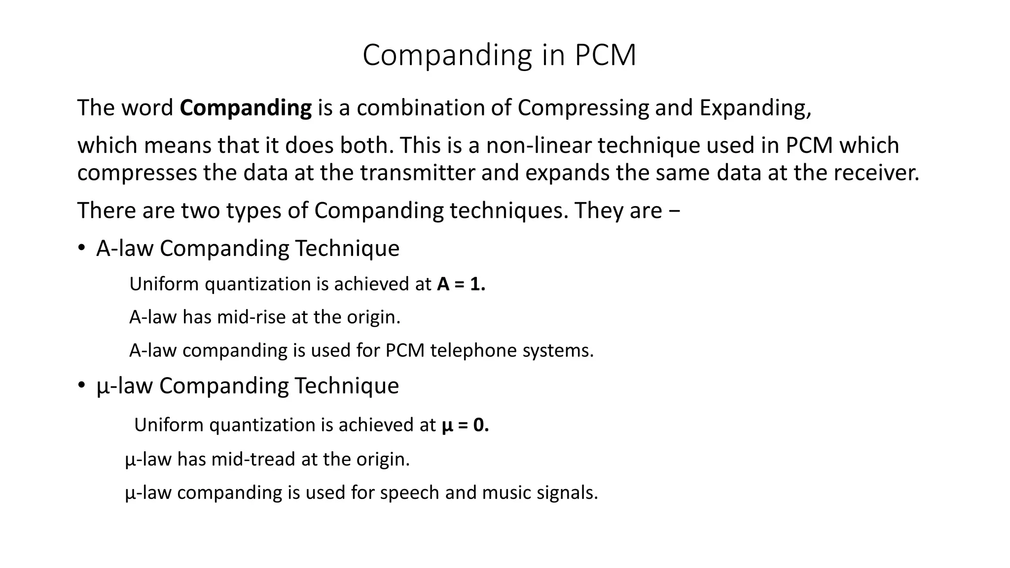 Companding in PCM
The word Companding is a combination of Compressing and Expanding,
which means that it does both. This is a non-linear technique used in PCM which
compresses the data at the transmitter and expands the same data at the receiver.
There are two types of Companding techniques. They are −
• A-law Companding Technique
Uniform quantization is achieved at A = 1.
A-law has mid-rise at the origin.
A-law companding is used for PCM telephone systems.
• µ-law Companding Technique
Uniform quantization is achieved at µ = 0.
µ-law has mid-tread at the origin.
µ-law companding is used for speech and music signals.
 