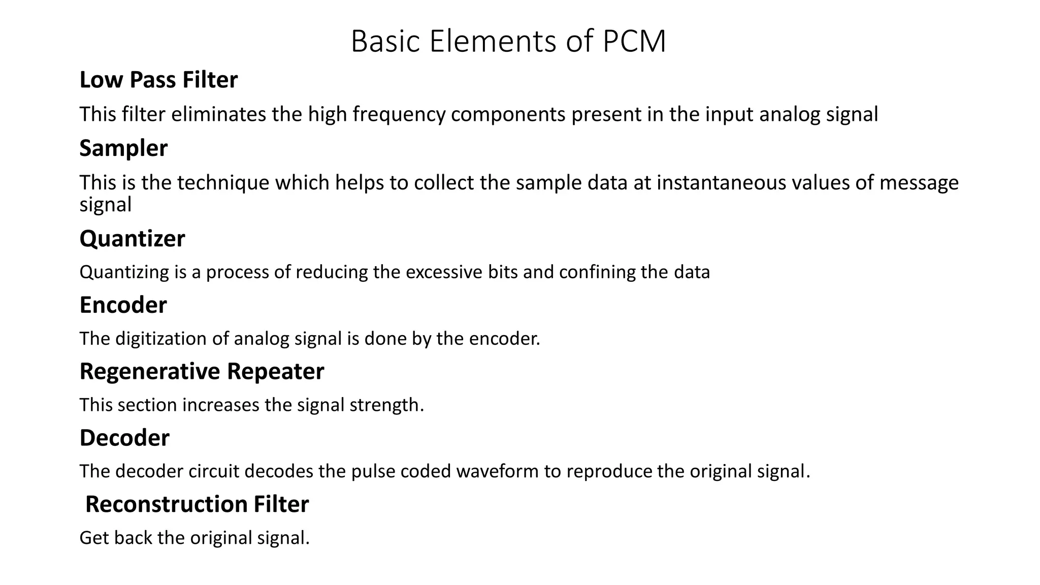 Basic Elements of PCM
Low Pass Filter
This filter eliminates the high frequency components present in the input analog signal
Sampler
This is the technique which helps to collect the sample data at instantaneous values of message
signal
Quantizer
Quantizing is a process of reducing the excessive bits and confining the data
Encoder
The digitization of analog signal is done by the encoder.
Regenerative Repeater
This section increases the signal strength.
Decoder
The decoder circuit decodes the pulse coded waveform to reproduce the original signal.
Reconstruction Filter
Get back the original signal.
 