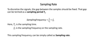 Sampling Rate
To discretize the signals, the gap between the samples should be fixed. That gap
can be termed as a sampling period Ts.
SamplingFrequency =
1
𝑇𝑠
= 𝑓𝑠
Here, 𝑇𝑠 is the sampling time.
𝑓𝑠 is the sampling frequency or the sampling rate.
This sampling frequency, can be simply called as Sampling rate.
 