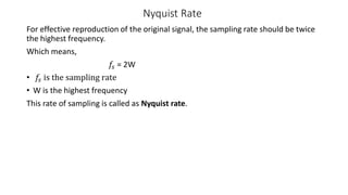 Nyquist Rate
For effective reproduction of the original signal, the sampling rate should be twice
the highest frequency.
Which means,
𝑓𝑠 = 2W
• 𝑓𝑠 is the sampling rate
• W is the highest frequency
This rate of sampling is called as Nyquist rate.
 