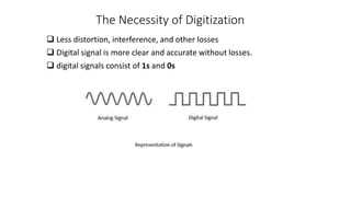 The Necessity of Digitization
 Less distortion, interference, and other losses
 Digital signal is more clear and accurate without losses.
 digital signals consist of 1s and 0s
 