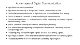 Advantages of Digital Communication
• Digital circuits are more reliable.
• Digital circuits are easy to design and cheaper than analog circuits.
• The hardware implementation in digital circuits, is more flexible than analog.
• The occurrence of cross-talk is very rare in digital communication.
• The probability of error occurrence is reduced by employing error detecting and
error correcting codes.
• Spread spectrum technique is used to avoid signal jamming.
• UseTime Division Multiplexing (TDM) which is easier than Frequency Division
Multiplexing (FDM).
• The configuring process of digital signals is easier than analog signals.
• Digital signals can be saved and retrieved more conveniently than analog signals.
• The capacity of the channel is effectively utilized by digital signals.
 