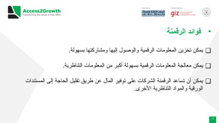 12
•
‫الرقمنة‬ ‫فوائد‬
❑
.‫بسهولة‬ ‫ومشاركتها‬ ‫إليها‬ ‫والوصول‬ ‫الرقمية‬ ‫المعلومات‬ ‫تخزين‬ ‫يمكن‬
❑
.‫التناظرية‬ ‫المعلومات‬ ‫من‬ ‫أكبر‬ ‫بسهولة‬ ‫الرقمية‬ ‫المعلومات‬ ‫معالجة‬ ‫يمكن‬
❑
‫المستندات‬ ‫إلى‬ ‫الحاجة‬ ‫تقليل‬ ‫طريق‬ ‫عن‬ ‫المال‬ ‫توفير‬ ‫على‬ ‫الشركات‬ ‫الرقمنة‬ ‫تساعد‬ ‫أن‬ ‫يمكن‬
.‫األخرى‬ ‫التناظرية‬ ‫والمواد‬ ‫الورقية‬
 