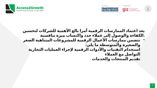 16
‫لتحسين‬ ‫للشركات‬ ‫األهمية‬ ‫بالغ‬ ‫أمرا‬ ‫الرقمية‬ ‫الممارسات‬ ‫اعتماد‬ ‫يعد‬
‫تنافسية‬ ‫ميزة‬ ‫واكتساب‬ ‫جدد‬ ‫عمالء‬ ‫إلى‬ ‫والوصول‬ ‫الكفاءة‬.
•
‫الصغر‬ ‫المتناهية‬ ‫للمشروعات‬ ‫الرقمية‬ ‫األعمال‬ ‫ممارسات‬ ‫تتضمن‬
:‫يلي‬ ‫ما‬ ‫والمتوسطة‬ ‫والصغيرة‬
‫التجارية‬ ‫العمليات‬ ‫إلجراء‬ ‫الرقمية‬ ‫واألدوات‬ ‫التقنيات‬ ‫استخدام‬
‫العمالء‬ ‫مع‬ ‫التواصل‬
‫والخدمات‬ ‫المنتجات‬ ‫تقديم‬
 