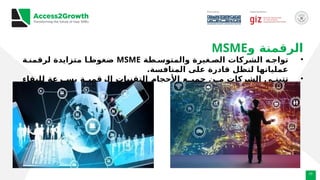 23
‫و‬ ‫الرقمنة‬
MSME
•
‫طة‬ ‫والمتوس‬ ‫غيرة‬ ‫الص‬ ‫الشركات‬ ‫ه‬ ‫تواج‬
MSME
‫ة‬ ‫لرقمن‬ ‫متزايدة‬ ‫ا‬ ‫ضغوط‬
.‫المنافسة‬ ‫على‬ ‫قادرة‬ ‫لتظل‬ ‫عملياتها‬
•
‫للبقاء‬ ‫رعة‬ ‫بس‬ ‫ة‬ ‫الرقمي‬ ‫التقنيات‬ ‫األحجام‬ ‫ع‬ ‫جمي‬ ‫ن‬ ‫م‬ ‫الشركات‬ ‫ى‬ ‫تتبن‬
.‫الجديد‬ ‫الوضع‬ ‫في‬ ‫واالزدهار‬
 