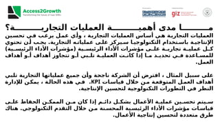 ‫ة؟‬ ‫التجاري‬ ‫العمليات‬ ‫ة‬ ‫أهمي‬ ‫مدى‬ ‫ا‬ ‫م‬
‫ين‬‫تحس‬ ‫ي‬‫ف‬ ‫ب‬‫يرغ‬ ‫ل‬‫عم‬ ‫ي‬‫وأ‬ ، ‫ة‬‫التجاري‬ ‫العمليات‬ ‫اس‬‫أس‬ ‫ي‬‫ه‬ ‫ة‬‫التجاري‬ ‫العمليات‬
‫تحتوي‬ ‫ن‬ ‫أ‬ ‫ب‬ ‫يج‬ .‫التجارية‬ ‫ه‬ ‫عمليات‬ ‫ى‬ ‫عل‬ ‫يركز‬ ‫س‬ ‫ا‬ ‫التكنولوجي‬ ‫تخدام‬ ‫باس‬ ‫ة‬ ‫اإلنتاجي‬
)‫ية‬ ‫الرئيس‬ ‫األداء‬ ‫(مؤشرات‬ ‫ية‬ ‫الرئيس‬ ‫األداء‬ ‫مؤشرات‬ ‫ى‬ ‫عل‬ ‫ة‬ ‫تجاري‬ ‫ة‬ ‫عملي‬ ‫ل‬ ‫ك‬
‫أهداف‬ ‫و‬ ‫أ‬ ‫أهداف‬ ‫تتجاوز‬ ‫و‬ ‫أ‬ ‫بي‬ ‫تل‬ ‫ة‬ ‫العملي‬ ‫ت‬ ‫كان‬ ‫إذا‬ ‫ا‬ ‫م‬ ‫د‬ ‫تحدي‬ ‫ي‬ ‫ف‬ ‫اعدة‬ ‫للمس‬
.‫العمل‬
‫بي‬‫تل‬ ‫ة‬‫التجاري‬ ‫ا‬‫عملياته‬ ‫ع‬‫جمي‬ ‫ن‬‫وأ‬ ‫ة‬‫ناجح‬ ‫ة‬‫الشرك‬ ‫ن‬‫أ‬ ‫افترض‬ ، ‫المثال‬ ‫بيل‬‫س‬ ‫ى‬‫عل‬
‫ات‬‫قياس‬ ‫خالل‬ ‫ن‬‫م‬ ‫ة‬‫المتوقع‬ ‫ل‬‫العم‬ ‫أهداف‬
KPI
‫لإلدارة‬ ‫ن‬‫يمك‬ ، ‫ة‬‫الحال‬ ‫هذه‬ ‫ي‬‫ف‬ .
.‫اإلنتاجية‬ ‫لتحسين‬ ‫التكنولوجية‬ ‫التطورات‬ ‫في‬ ‫النظر‬
‫ى‬ ‫عل‬ ‫الحفاظ‬ ‫ن‬ ‫الممك‬ ‫ن‬ ‫م‬ ‫كان‬ ‫إذا‬ ‫م‬ ‫دائ‬ ‫ل‬ ‫بشك‬ ‫األعمال‬ ‫ة‬ ‫عملي‬ ‫ين‬ ‫تحس‬ ‫يتم‬ ‫س‬
‫هناك‬ .‫التكنولوجي‬ ‫التقدم‬ ‫خالل‬ ‫ن‬ ‫م‬ ‫نة‬ ‫المحس‬ ‫ية‬ ‫الرئيس‬ ‫األداء‬ ‫مؤشرات‬ ‫ات‬ ‫قياس‬
.‫األعمال‬ ‫إنتاجية‬ ‫لتحسين‬ ‫متعددة‬ ‫طرق‬
 