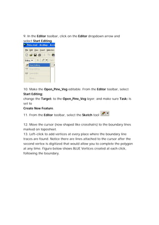 9. In the Editor toolbar, click on the Editor dropdown arrow and
select Start Editing.




10. Make the Open_Pine_Veg editable. From the Editor toolbar, select
Start Editing;
change the Target: to the Open_Pine_Veg layer; and make sure Task: is
set to
Create New Feature.

11. From the Editor toolbar, select the Sketch tool


12. Move the cursor (now shaped like crosshairs) to the boundary lines
marked on toposheet.
13. Left-click to add vertices at every place where the boundary line
traces are found. Notice there are lines attached to the cursor after the
second vertex is digitized that would allow you to complete the polygon
at any time. Figure below shows BLUE Vertices created at each click,
following the boundary.
 