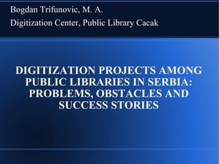Bogdan Trifunovic, M. A.
Digitization Center, Public Library Cacak




 DIGITIZATION PROJECTS AMONG
  PUBLIC LIBRARIES IN SERBIA:
   PROBLEMS, OBSTACLES AND
        SUCCESS STORIES
 