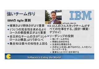 IBMの	Agile	原則	
 確実さより明快さがより重要	
 1つ1つの完全性を求めるより
コースの都度修正がより重要	
 自主的なチームの方が「コント
ロールと構造」よりうまくいく	
 集合知は個々の知性を上回る	
 8-10人のフルスタックチームがす
べての仕事をする。(設計・構築・
デプロイ）	
 リーダシップの役割	
  強いチームを作る	
  明確な目的を作る	
  生産的な環境を作る	
  大きなことを成し遂げるのだと、人々をイン
スパイアーする。	
  重要なこと（だけ）を計測する	
Copyright©2016	
Poppendieck.LLC	
2	
Jeﬀ	Smith,	IBM	CIO	
 