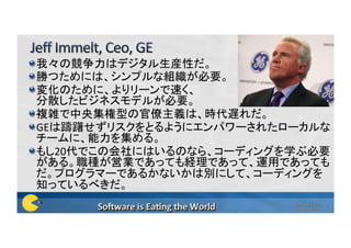  我々の競争力はデジタル生産性だ。		
 勝つためには、シンプルな組織が必要。	
 変化のために、よりリーンで速く、 
分散したビジネスモデルが必要。	
 複雑で中央集権型の官僚主義は、時代遅れだ。	
 GEは躊躇せずリスクをとるようにエンパワーされたローカルな
チームに、能力を集める。	
 もし20代でこの会社にはいるのなら、コーディングを学ぶ必要
がある。職種が営業であっても経理であって、運用であっても
だ。プログラマーであるかないかは別にして、コーディングを
知っているべきだ。	
Copyright©2016	
Poppendieck.LLC	
4	
 