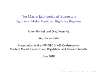 The Macro-Economics of Superstars
Digitization, Market Power, and Regulatory Responses
Anton Korinek and Ding Xuan Ng
JHU/UVA and NBER
Presentation at the IMF-OECD-WB Conference on
Product Market Competition, Regulation, and Inclusive Growth
June 2018
 