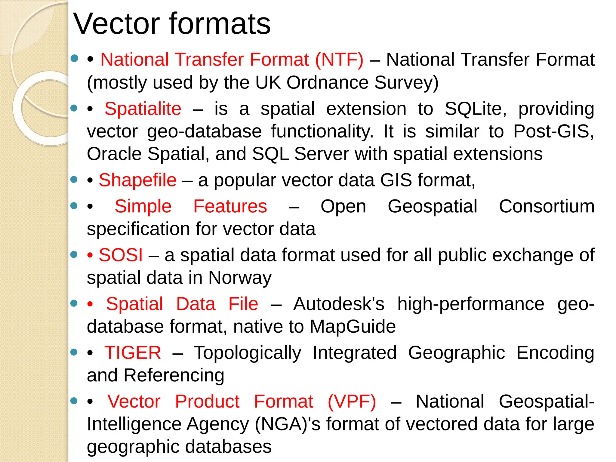 ⚫ • National Transfer Format (NTF) – National Transfer Format
(mostly used by the UK Ordnance Survey)
⚫ • Spatialite – is a spatial extension to SQLite, providing
vector geo-database functionality. It is similar to Post-GIS,
Oracle Spatial, and SQL Server with spatial extensions
⚫ • Shapefile – a popular vector data GIS format,
⚫ • Simple Features – Open Geospatial Consortium
specification for vector data
⚫ • SOSI – a spatial data format used for all public exchange of
spatial data in Norway
⚫ • Spatial Data File – Autodesk's high-performance geo-
database format, native to MapGuide
⚫ • TIGER – Topologically Integrated Geographic Encoding
and Referencing
⚫ • Vector Product Format (VPF) – National Geospatial-
Intelligence Agency (NGA)'s format of vectored data for large
geographic databases
Vector formats
 