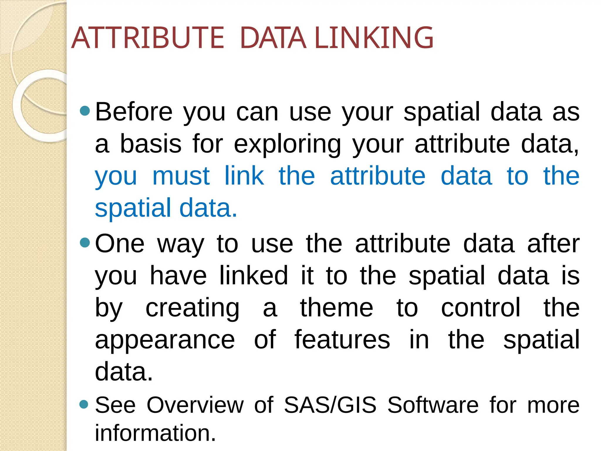 ⚫Before you can use your spatial data as
a basis for exploring your attribute data,
you must link the attribute data to the
spatial data.
⚫One way to use the attribute data after
you have linked it to the spatial data is
by creating a theme to control the
appearance of features in the spatial
data.
⚫ See Overview of SAS/GIS Software for more
information.
ATTRIBUTE DATA LINKING
 