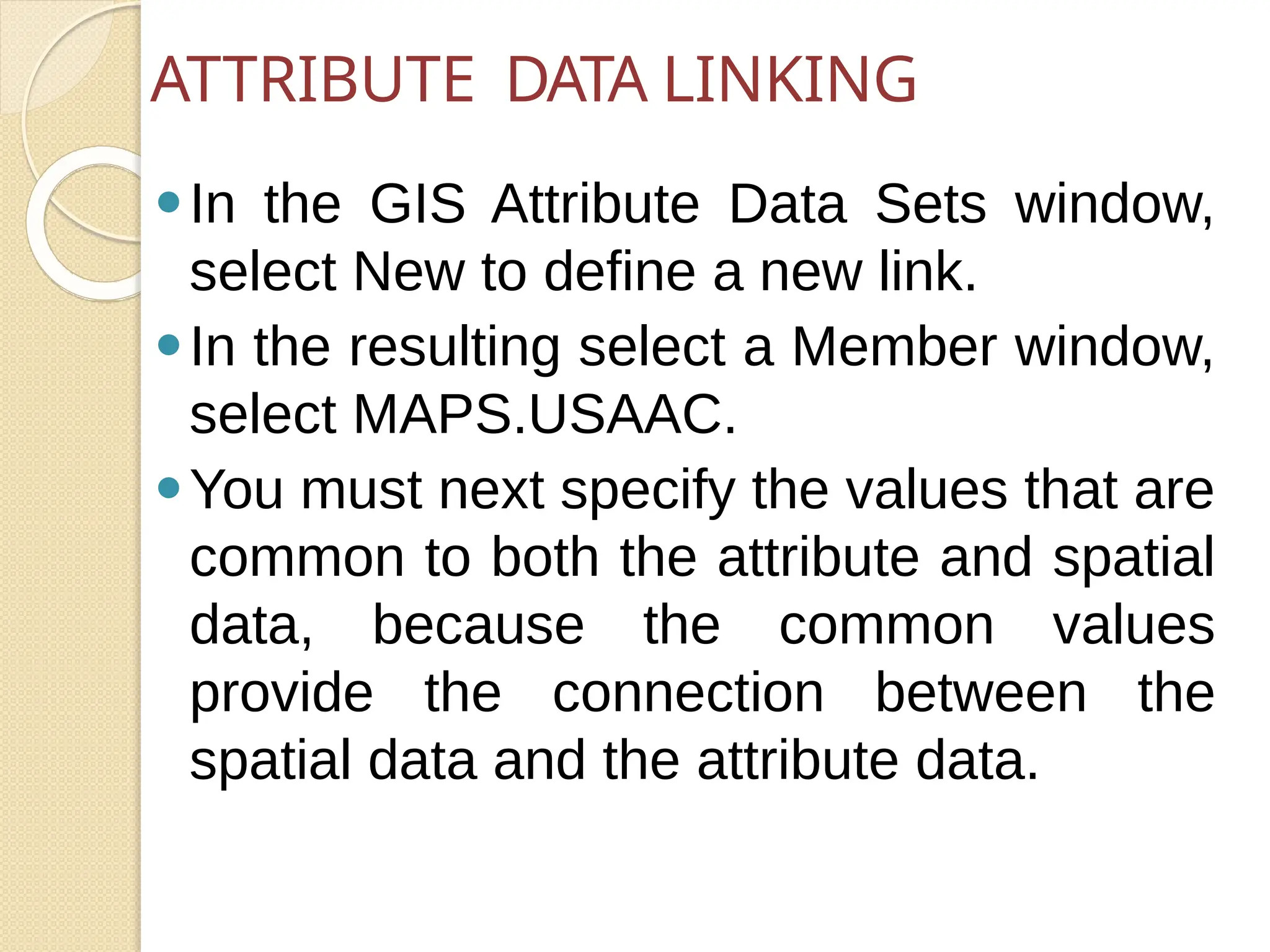 ⚫In the GIS Attribute Data Sets window,
select New to define a new link.
⚫In the resulting select a Member window,
select MAPS.USAAC.
⚫You must next specify the values that are
common to both the attribute and spatial
data, because the common values
provide the connection between the
spatial data and the attribute data.
ATTRIBUTE DATA LINKING
 