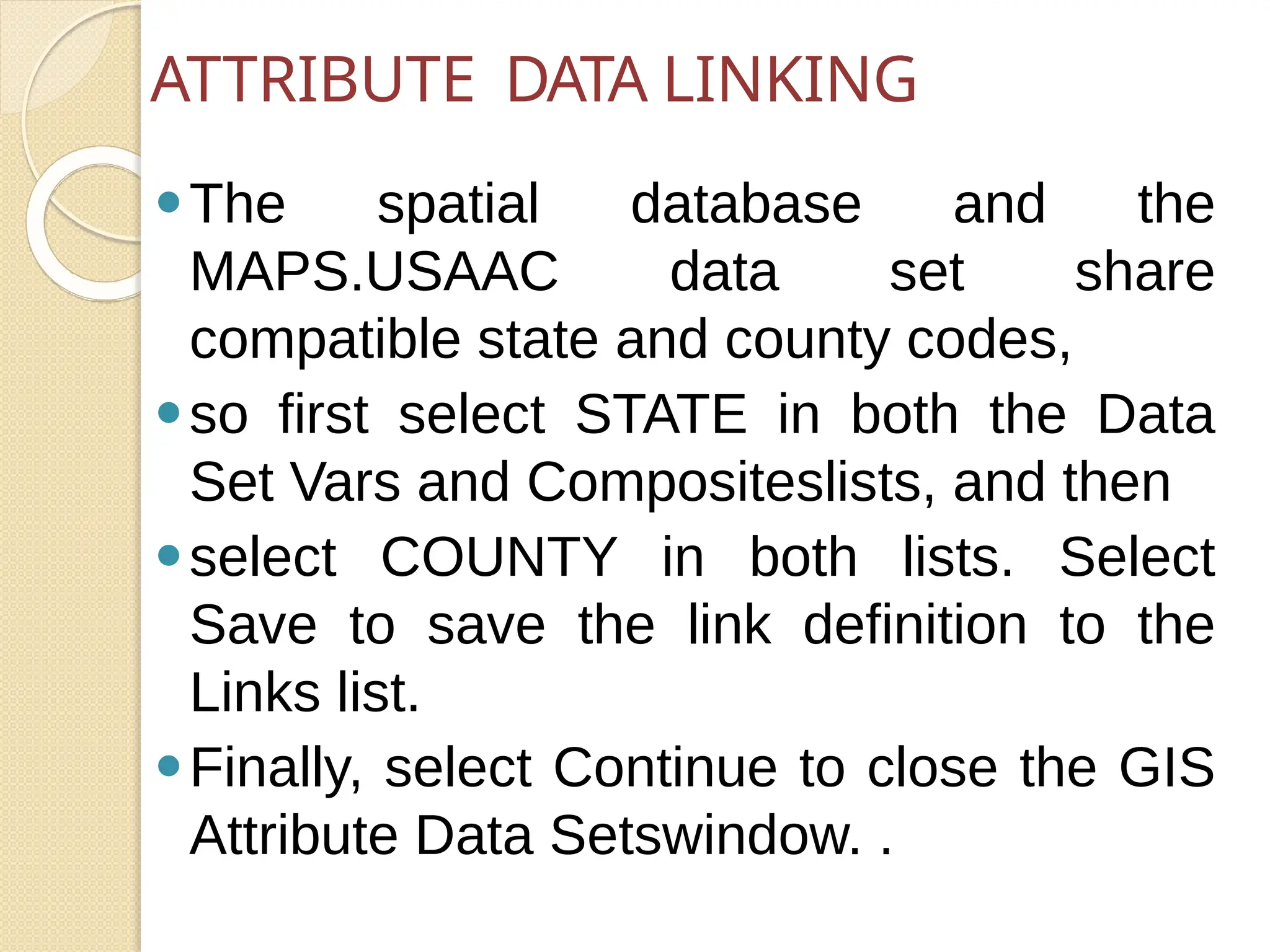 ⚫The spatial database and the
MAPS.USAAC data set share
compatible state and county codes,
⚫so first select STATE in both the Data
Set Vars and Compositeslists, and then
⚫select COUNTY in both lists. Select
Save to save the link definition to the
Links list.
⚫Finally, select Continue to close the GIS
Attribute Data Setswindow. .
ATTRIBUTE DATA LINKING
 