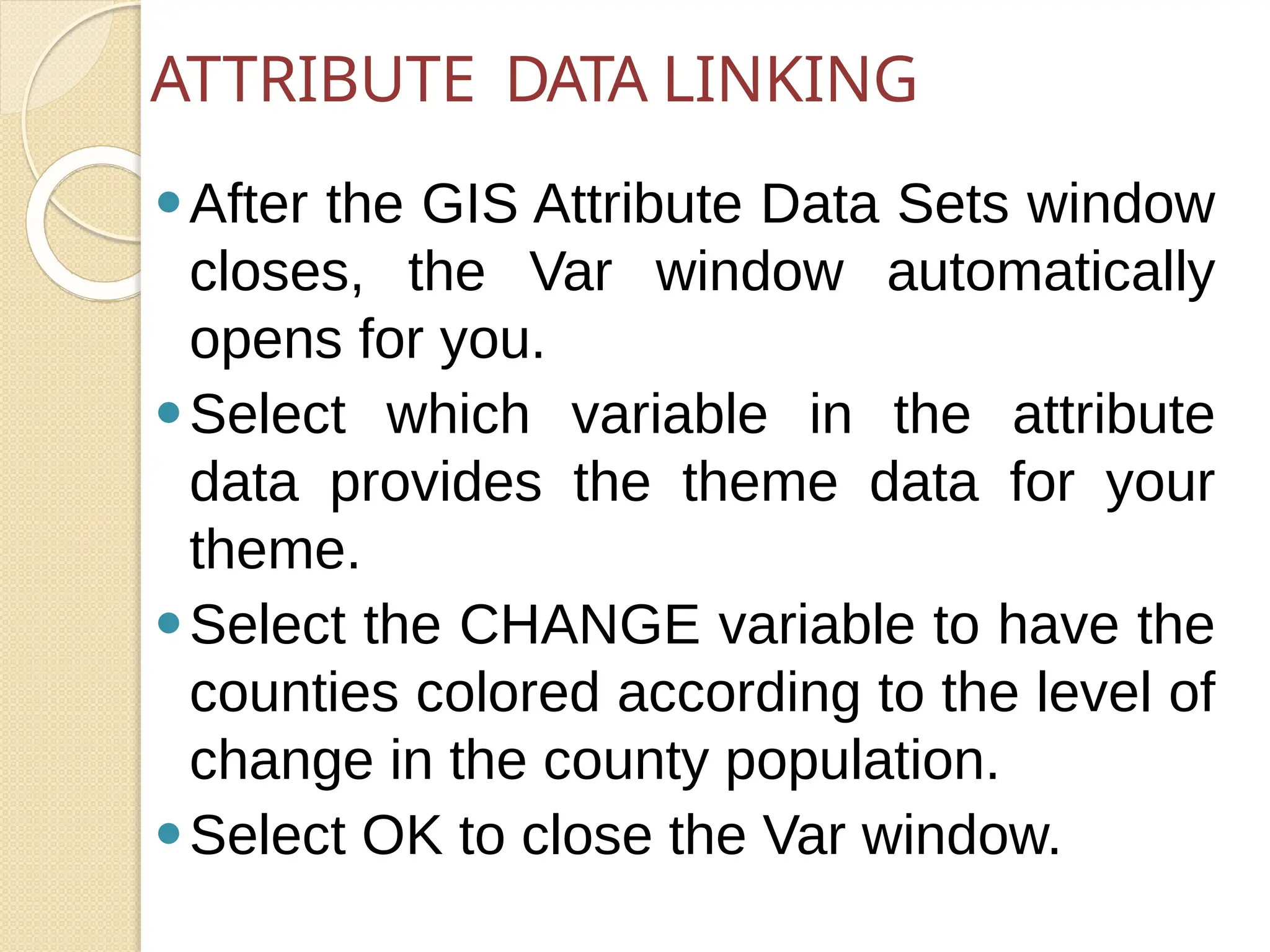 ⚫After the GIS Attribute Data Sets window
closes, the Var window automatically
opens for you.
⚫Select which variable in the attribute
data provides the theme data for your
theme.
⚫Select the CHANGE variable to have the
counties colored according to the level of
change in the county population.
⚫Select OK to close the Var window.
ATTRIBUTE DATA LINKING
 