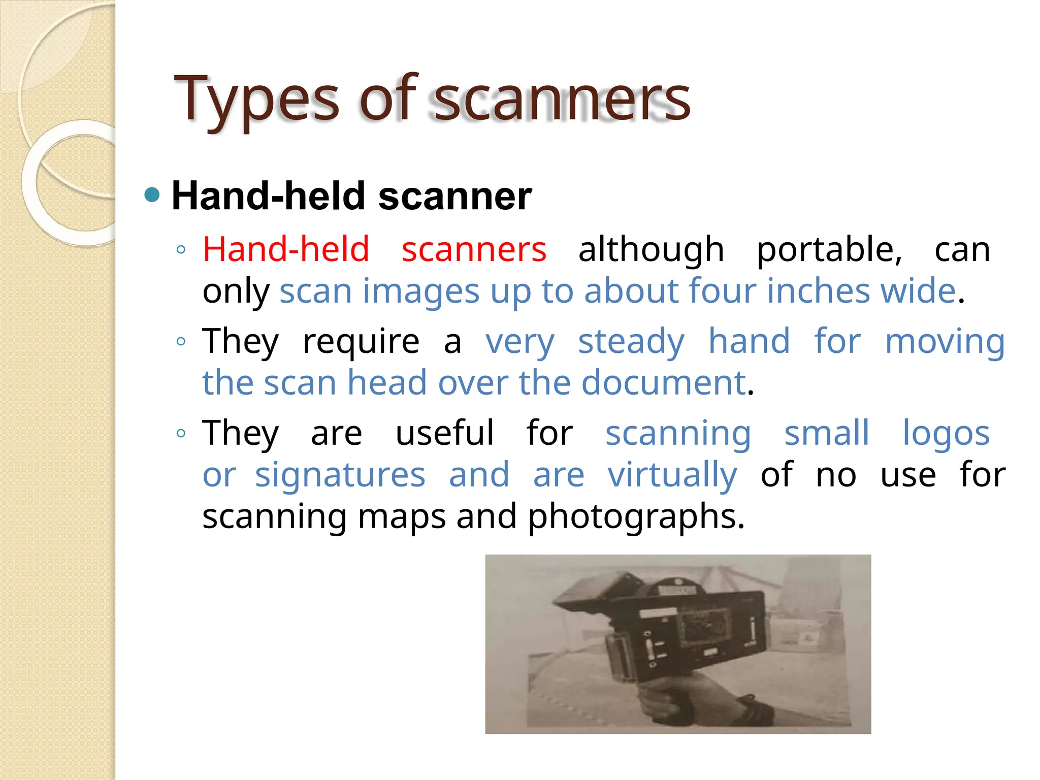Types of scanners
⚫ Hand-held scanner
◦ Hand-held scanners although portable, can
only scan images up to about four inches wide.
◦ They require a very steady hand for moving
the scan head over the document.
◦ They are useful for scanning small logos
or signatures and are virtually of no use for
scanning maps and photographs.
 