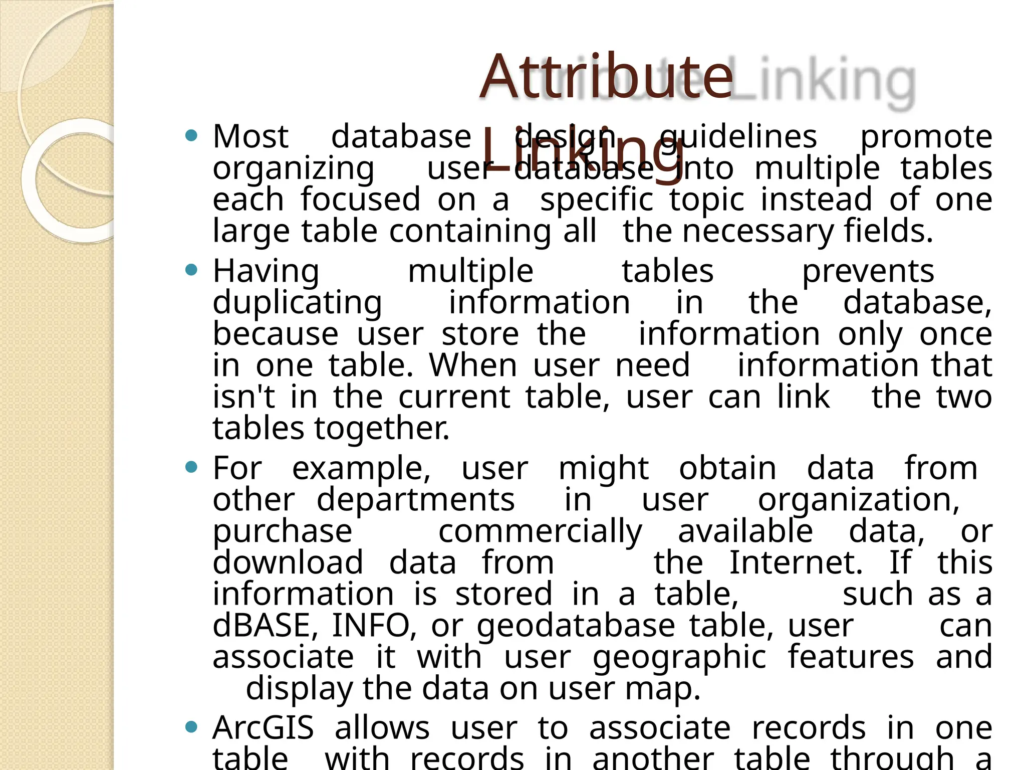 Attribute
Linking
⚫ Most database design guidelines promote
organizing user database into multiple tables
each focused on a specific topic instead of one
large table containing all the necessary fields.
⚫ Having multiple tables prevents
duplicating information in the database,
because user store the information only once
in one table. When user need information that
isn't in the current table, user can link the two
tables together.
⚫ For example, user might obtain data from
other departments in user organization,
purchase commercially available data, or
download data from the Internet. If this
information is stored in a table, such as a
dBASE, INFO, or geodatabase table, user can
associate it with user geographic features and
display the data on user map.
⚫ ArcGIS allows user to associate records in one
 