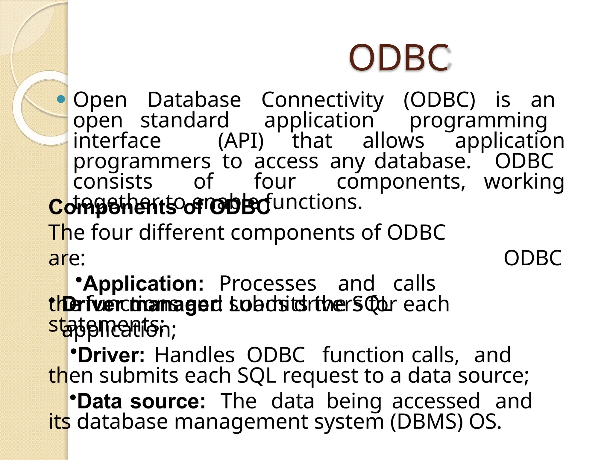 ODBC
⚫ Open Database Connectivity (ODBC) is an
open standard application programming
interface (API) that allows application
programmers to access any database. ODBC
consists of four components, working
together to enable functions.
ODBC
Components of ODBC
The four different components of ODBC
are:
•Application: Processes and calls
the functions and submits the SQL
statements;
• Driver manager: Loads drivers for each
application;
•Driver: Handles ODBC function calls, and
then submits each SQL request to a data source;
•Data source: The data being accessed and
its database management system (DBMS) OS.
 