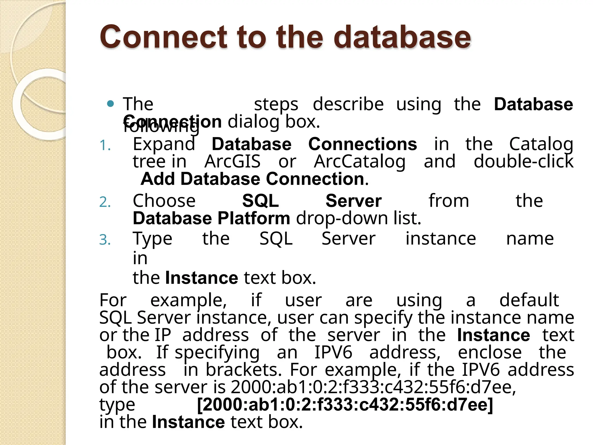 Connect to the database
⚫ The
following
steps describe using the Database
Connection dialog box.
1. Expand Database Connections in the Catalog
tree in ArcGIS or ArcCatalog and double-click
Add Database Connection.
2. Choose SQL Server from the
Database Platform drop-down list.
3. Type the SQL Server instance name
in
the Instance text box.
For example, if user are using a default
SQL Server instance, user can specify the instance name
or the IP address of the server in the Instance text
box. If specifying an IPV6 address, enclose the
address in brackets. For example, if the IPV6 address
of the server is 2000:ab1:0:2:f333:c432:55f6:d7ee,
type [2000:ab1:0:2:f333:c432:55f6:d7ee]
in the Instance text box.
 