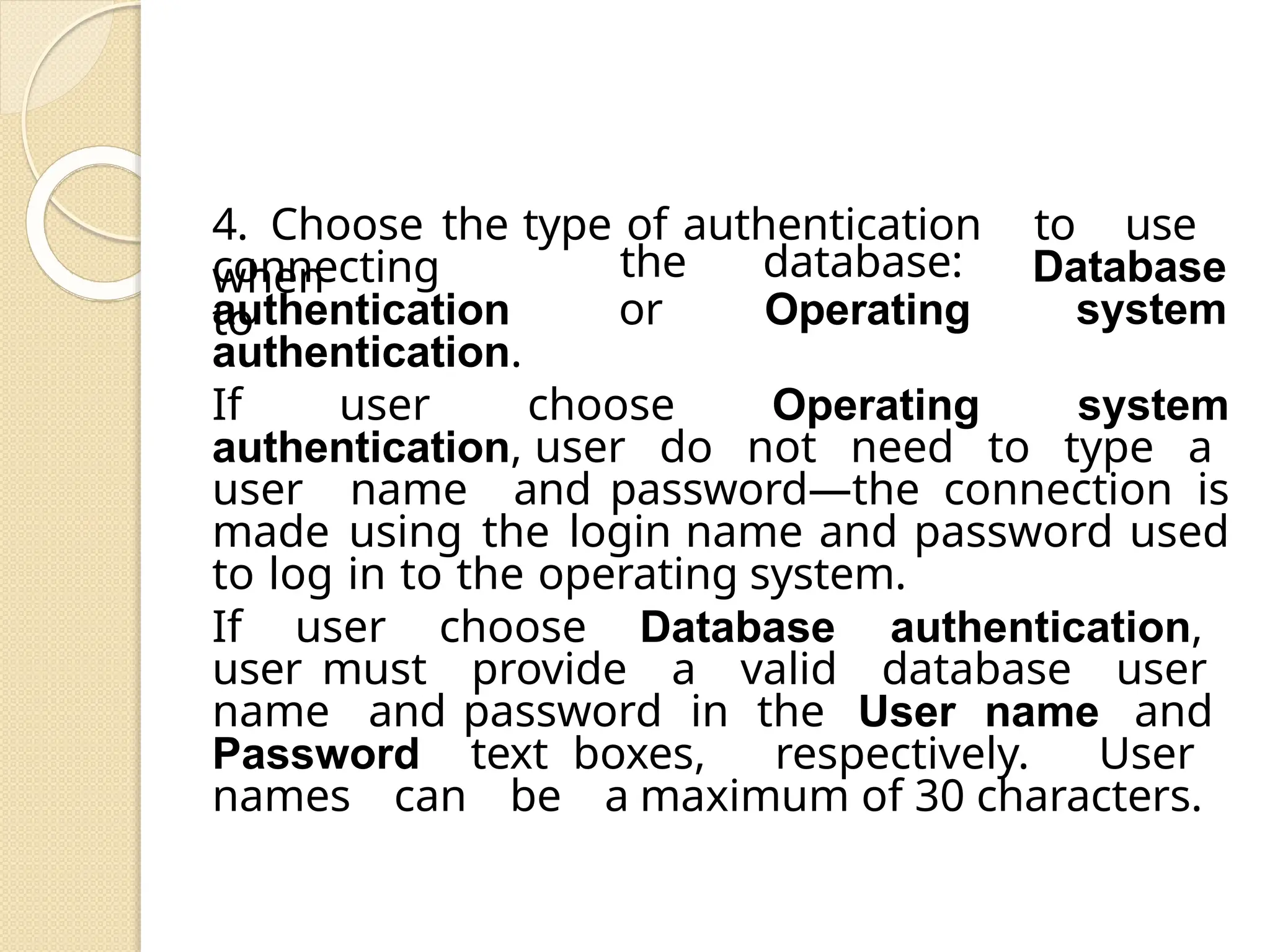 4. Choose the type of authentication to use
when
connecting
to
authentication
the database:
or Operating
Database
system
authentication.
If user choose Operating system
authentication, user do not need to type a
user name and password—the connection is
made using the login name and password used
to log in to the operating system.
If user choose Database authentication,
user must provide a valid database user
name and password in the User name and
Password text boxes, respectively. User
names can be a maximum of 30 characters.
 
