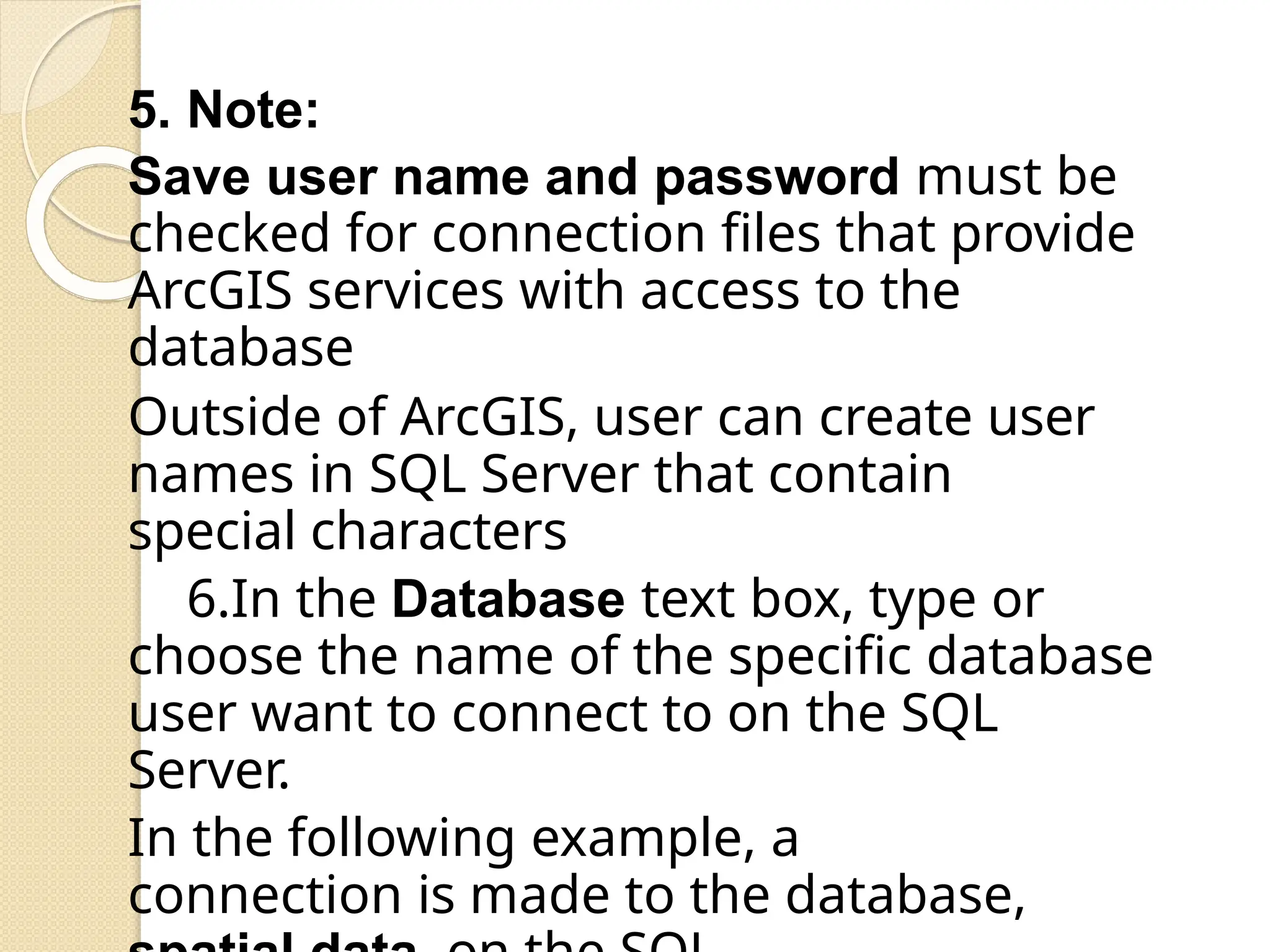 5. Note:
Save user name and password must be
checked for connection files that provide
ArcGIS services with access to the
database
Outside of ArcGIS, user can create user
names in SQL Server that contain
special characters
6.In the Database text box, type or
choose the name of the specific database
user want to connect to on the SQL
Server.
In the following example, a
connection is made to the database,
 