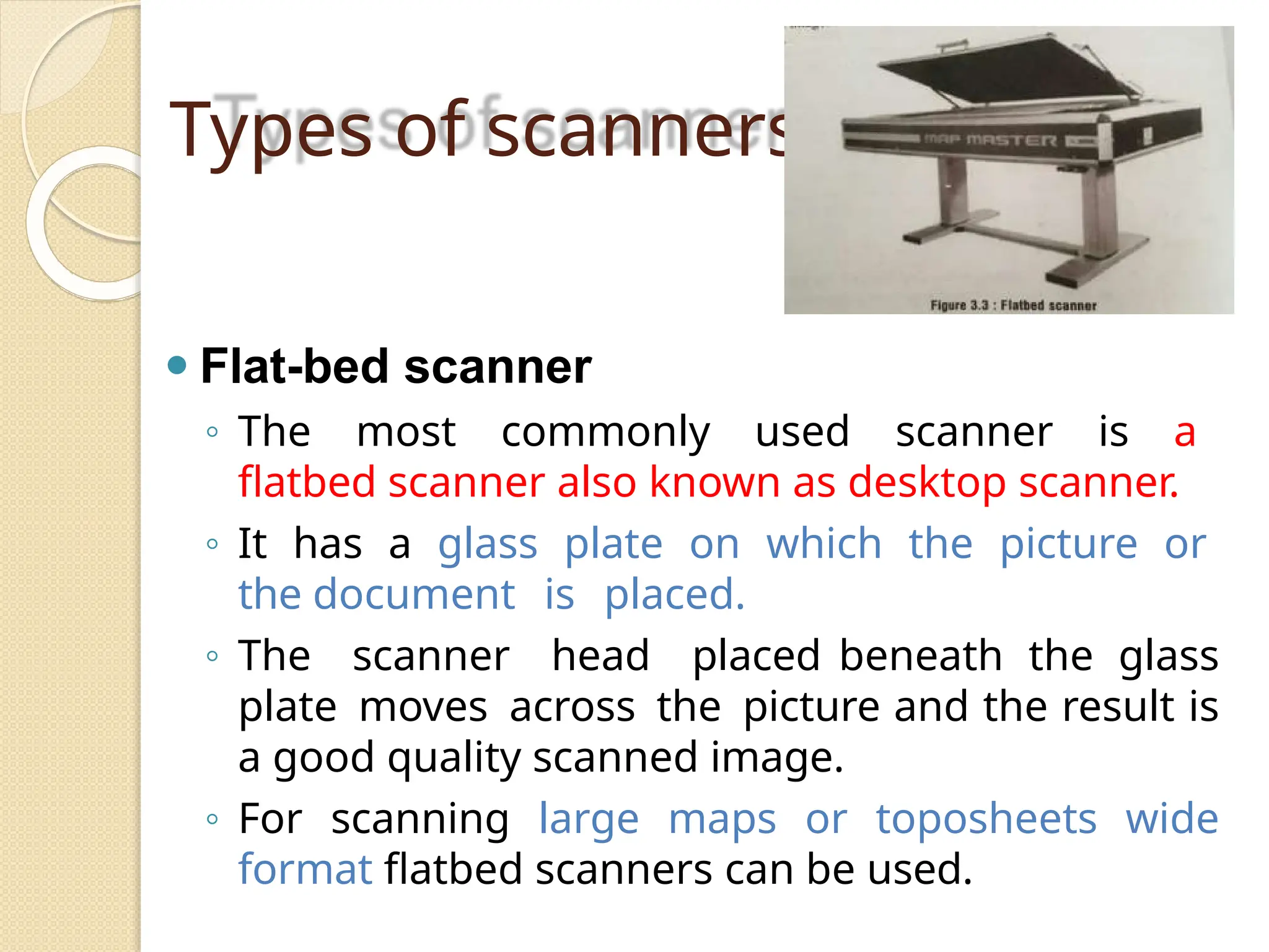 Types of scanners
⚫ Flat-bed scanner
◦ The most commonly used scanner is a
flatbed scanner also known as desktop scanner.
◦ It has a glass plate on which the picture or
the document is placed.
◦ The scanner head placed beneath the glass
plate moves across the picture and the result is
a good quality scanned image.
◦ For scanning large maps or toposheets wide
format flatbed scanners can be used.
 