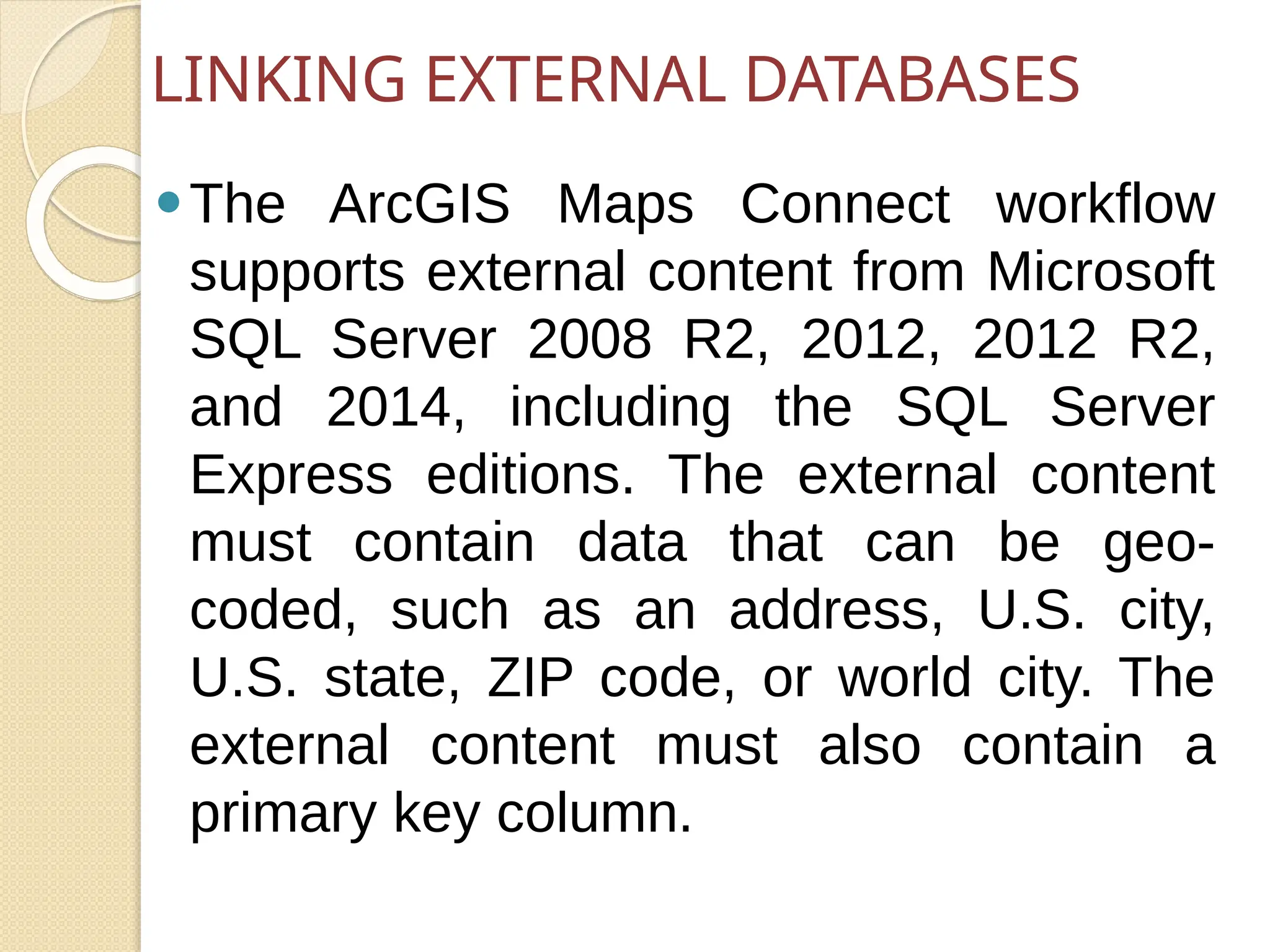 ⚫The ArcGIS Maps Connect workflow
supports external content from Microsoft
SQL Server 2008 R2, 2012, 2012 R2,
and 2014, including the SQL Server
Express editions. The external content
must contain data that can be geo-
coded, such as an address, U.S. city,
U.S. state, ZIP code, or world city. The
external content must also contain a
primary key column.
LINKING EXTERNAL DATABASES
 