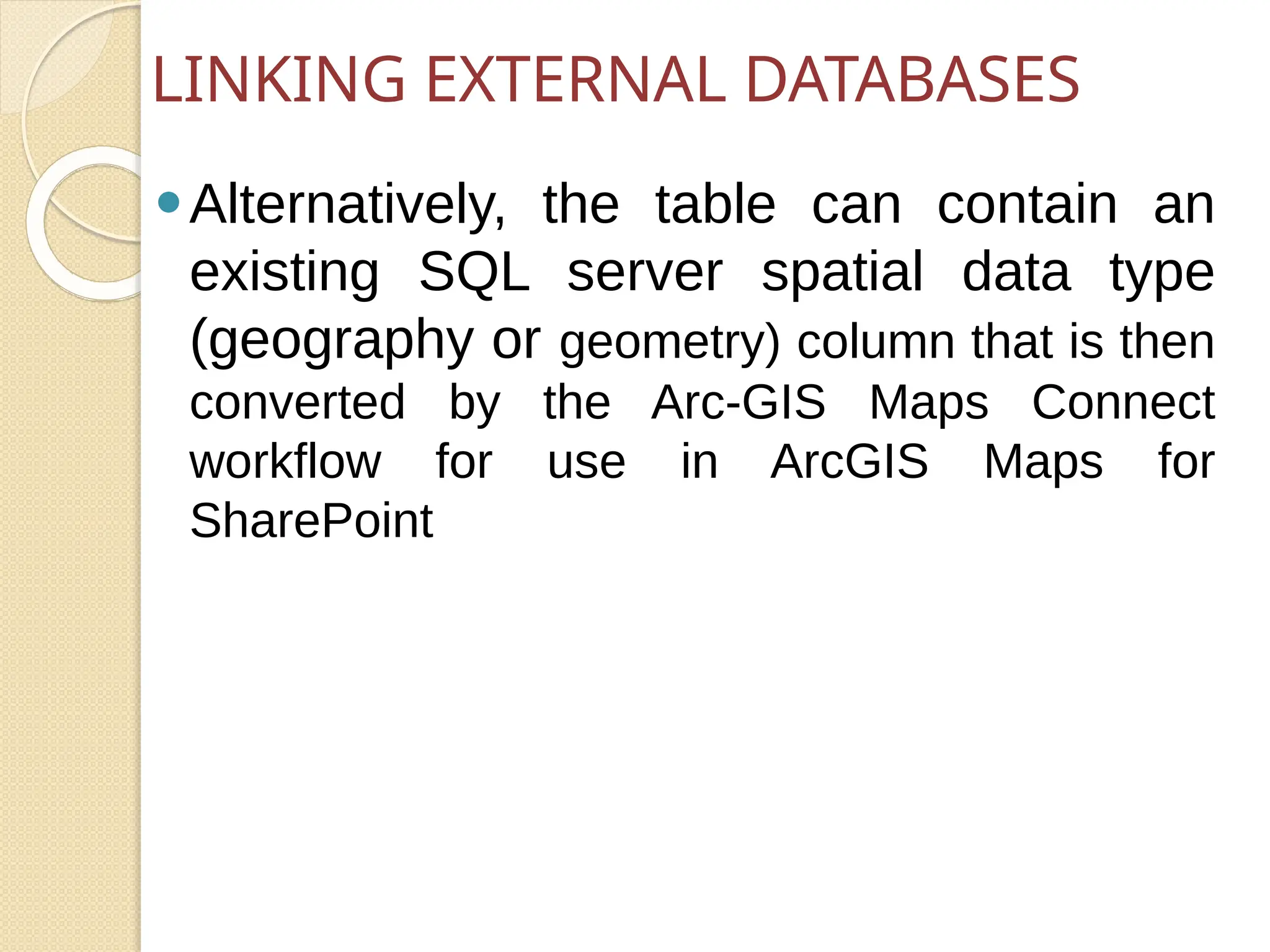 ⚫Alternatively, the table can contain an
existing SQL server spatial data type
(geography or geometry) column that is then
converted by the Arc-GIS Maps Connect
workflow for use in ArcGIS Maps for
SharePoint
LINKING EXTERNAL DATABASES
 