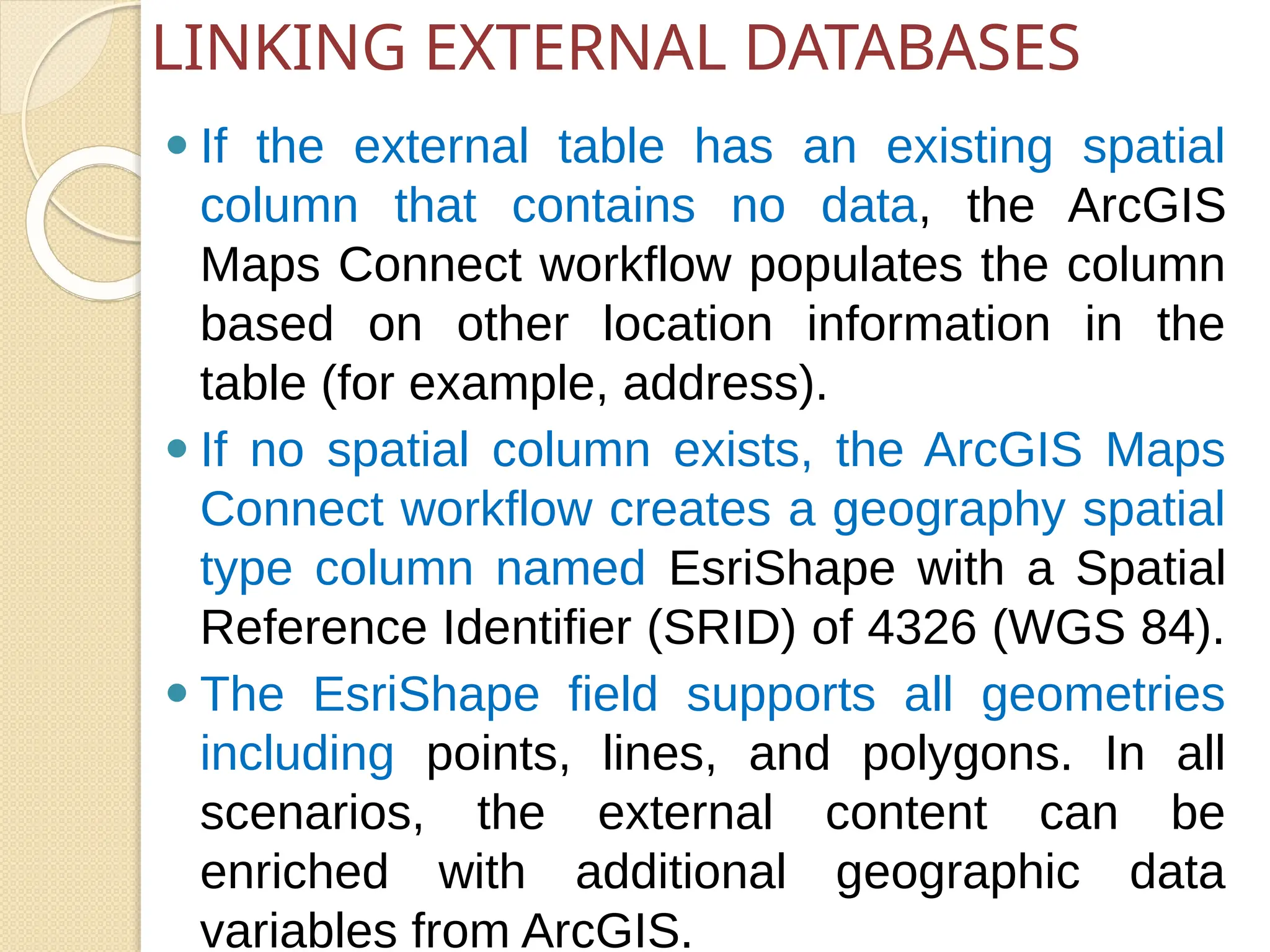 ⚫ If the external table has an existing spatial
column that contains no data, the ArcGIS
Maps Connect workflow populates the column
based on other location information in the
table (for example, address).
⚫ If no spatial column exists, the ArcGIS Maps
Connect workflow creates a geography spatial
type column named EsriShape with a Spatial
Reference Identifier (SRID) of 4326 (WGS 84).
⚫ The EsriShape field supports all geometries
including points, lines, and polygons. In all
scenarios, the external content can be
enriched with additional geographic data
variables from ArcGIS.
LINKING EXTERNAL DATABASES
 
